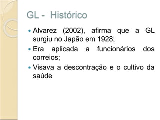 GL - Histórico
 Alvarez (2002), afirma que a GL
surgiu no Japão em 1928;
 Era aplicada a funcionários dos
correios;
 Visava a descontração e o cultivo da
saúde
 