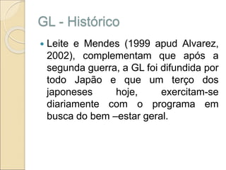 GL - Histórico
 Leite e Mendes (1999 apud Alvarez,
2002), complementam que após a
segunda guerra, a GL foi difundida por
todo Japão e que um terço dos
japoneses hoje, exercitam-se
diariamente com o programa em
busca do bem –estar geral.
 