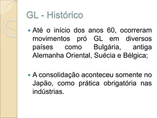 GL - Histórico
 Até o início dos anos 60, ocorreram
movimentos pró GL em diversos
países como Bulgária, antiga
Alemanha Oriental, Suécia e Bélgica;
 A consolidação aconteceu somente no
Japão, como prática obrigatória nas
indústrias.
 