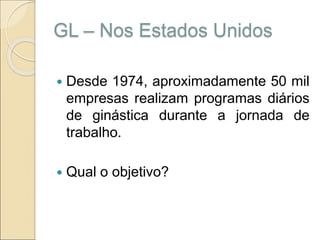 GL – Nos Estados Unidos
 Desde 1974, aproximadamente 50 mil
empresas realizam programas diários
de ginástica durante a jornada de
trabalho.
 Qual o objetivo?
 