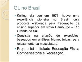 GL no Brasil
 Kolling, diz que em 1973, houve uma
experiência pioneira no Brasil, cuja
proposta elaborada pela Federação de
ensino superior em Novo Hamburgo – Rio
Grande do Sul;
 Consistia na criação de exercícios,
baseados em análises biomecânicas, para
relaxamento da musculatura;
 Projeto foi intitulado Educação Física
Compensatória e Recreação.
 