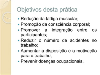 Objetivos desta prática
 Redução da fadiga muscular;
 Promoção da consciência corporal;
 Promover a integração entre os
participantes;
 Reduzir o número de acidentes no
trabalho;
 Aumentar a disposição e a motivação
para o trabalho;
 Prevenir doenças ocupacionais.
 