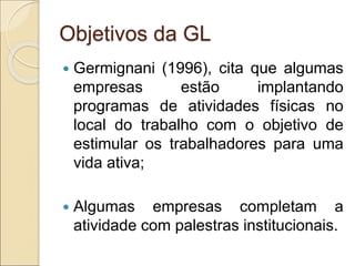 Objetivos da GL
 Germignani (1996), cita que algumas
empresas estão implantando
programas de atividades físicas no
local do trabalho com o objetivo de
estimular os trabalhadores para uma
vida ativa;
 Algumas empresas completam a
atividade com palestras institucionais.
 