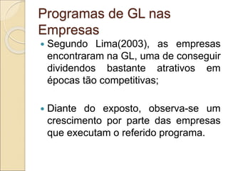 Programas de GL nas
Empresas
 Segundo Lima(2003), as empresas
encontraram na GL, uma de conseguir
dividendos bastante atrativos em
épocas tão competitivas;
 Diante do exposto, observa-se um
crescimento por parte das empresas
que executam o referido programa.
 