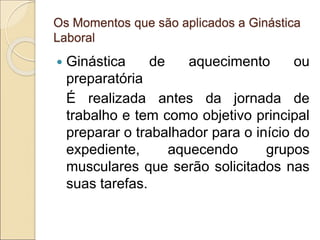 Os Momentos que são aplicados a Ginástica
Laboral
 Ginástica de aquecimento ou
preparatória
É realizada antes da jornada de
trabalho e tem como objetivo principal
preparar o trabalhador para o início do
expediente, aquecendo grupos
musculares que serão solicitados nas
suas tarefas.
 