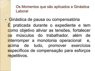 Os Momentos que são aplicados a Ginástica
Laboral
 Ginástica de pausa ou compensatória
É praticada durante o expediente e tem
como objetivo aliviar as tensões, fortalecer
os músculos do trabalhador, além de
interromper a monotonia operacional e,
acima de tudo, promover exercícios
específicos de compensação para esforços
repetitivos.
 