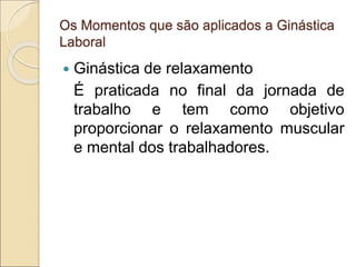 Os Momentos que são aplicados a Ginástica
Laboral
 Ginástica de relaxamento
É praticada no final da jornada de
trabalho e tem como objetivo
proporcionar o relaxamento muscular
e mental dos trabalhadores.
 