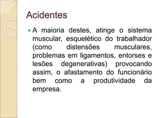 Acidentes
 A maioria destes, atinge o sistema
muscular, esquelético do trabalhador
(como distensões musculares,
problemas em ligamentos, entorses e
lesões degenerativas) provocando
assim, o afastamento do funcionário
bem como a produtividade da
empresa.
 