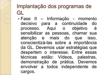 Implantação dos programas de
GL
 Fase II – Informação - momento
decisivo para a continuidade do
processo. Aqui o objetivo é
sensibilizar as pessoas, chamar sua
atenção e mais do que isso,
conscientizá-las sobre a importância
da GL. Devemos usar estratégias que
despertem o interesse. Entre essas
técnicas estão: Vídeos, palestras,
demonstração de prática. Devemos
envolver a todos independente de
cargos.
 