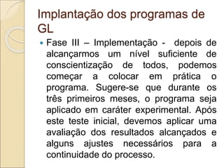 Implantação dos programas de
GL
 Fase III – Implementação - depois de
alcançarmos um nível suficiente de
conscientização de todos, podemos
começar a colocar em prática o
programa. Sugere-se que durante os
três primeiros meses, o programa seja
aplicado em caráter experimental. Após
este teste inicial, devemos aplicar uma
avaliação dos resultados alcançados e
alguns ajustes necessários para a
continuidade do processo.
 