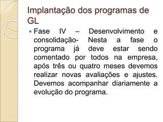 Implantação dos programas de
GL
 Fase IV – Desenvolvimento e
consolidação- Nesta a fase o
programa já deve estar sendo
comentado por todos na empresa,
após três ou quatro meses devemos
realizar novas avaliações e ajustes.
Devemos acompanhar diariamente a
evolução do programa.
 