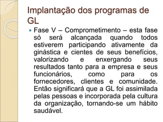 Implantação dos programas de
GL
 Fase V – Comprometimento – esta fase
só será alcançada quando todos
estiverem participando ativamente da
ginástica e cientes de seus benefícios,
valorizando e enxergando seus
resultados tanto para a empresa e seus
funcionários, como para os
fornecedores, clientes e comunidade.
Então significará que a GL foi assimilada
pelas pessoas e incorporada pela cultura
da organização, tornando-se um hábito
saudável.
 