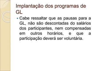 Implantação dos programas de
GL
 Cabe ressaltar que as pausas para a
GL, não são descontadas do salários
dos participantes, nem compensadas
em outros horários, e que a
participação deverá ser voluntária.
 