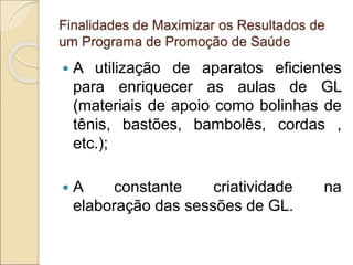 Finalidades de Maximizar os Resultados de
um Programa de Promoção de Saúde
 A utilização de aparatos eficientes
para enriquecer as aulas de GL
(materiais de apoio como bolinhas de
tênis, bastões, bambolês, cordas ,
etc.);
 A constante criatividade na
elaboração das sessões de GL.
 