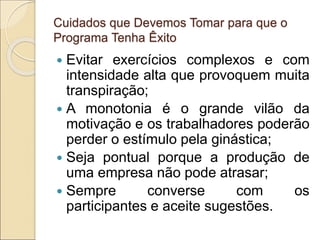Cuidados que Devemos Tomar para que o
Programa Tenha Êxito
 Evitar exercícios complexos e com
intensidade alta que provoquem muita
transpiração;
 A monotonia é o grande vilão da
motivação e os trabalhadores poderão
perder o estímulo pela ginástica;
 Seja pontual porque a produção de
uma empresa não pode atrasar;
 Sempre converse com os
participantes e aceite sugestões.
 