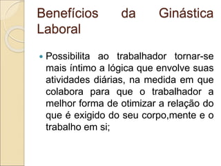 Benefícios da Ginástica
Laboral
 Possibilita ao trabalhador tornar-se
mais íntimo a lógica que envolve suas
atividades diárias, na medida em que
colabora para que o trabalhador a
melhor forma de otimizar a relação do
que é exigido do seu corpo,mente e o
trabalho em si;
 