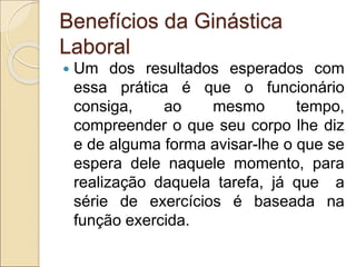 Benefícios da Ginástica
Laboral
 Um dos resultados esperados com
essa prática é que o funcionário
consiga, ao mesmo tempo,
compreender o que seu corpo lhe diz
e de alguma forma avisar-lhe o que se
espera dele naquele momento, para
realização daquela tarefa, já que a
série de exercícios é baseada na
função exercida.
 