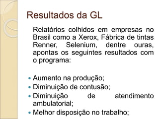 Resultados da GL
Relatórios colhidos em empresas no
Brasil como a Xerox, Fábrica de tintas
Renner, Selenium, dentre ouras,
apontas os seguintes resultados com
o programa:
 Aumento na produção;
 Diminuição de contusão;
 Diminuição de atendimento
ambulatorial;
 Melhor disposição no trabalho;
 