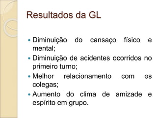 Resultados da GL
 Diminuição do cansaço físico e
mental;
 Diminuição de acidentes ocorridos no
primeiro turno;
 Melhor relacionamento com os
colegas;
 Aumento do clima de amizade e
espírito em grupo.
 