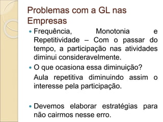 Problemas com a GL nas
Empresas
 Frequência, Monotonia e
Repetitividade – Com o passar do
tempo, a participação nas atividades
diminui consideravelmente.
 O que ocasiona essa diminuição?
Aula repetitiva diminuindo assim o
interesse pela participação.
 Devemos elaborar estratégias para
não cairmos nesse erro.
 