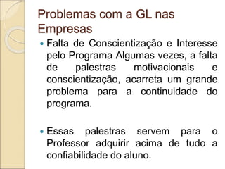Problemas com a GL nas
Empresas
 Falta de Conscientização e Interesse
pelo Programa Algumas vezes, a falta
de palestras motivacionais e
conscientização, acarreta um grande
problema para a continuidade do
programa.
 Essas palestras servem para o
Professor adquirir acima de tudo a
confiabilidade do aluno.
 
