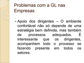 Problemas com a GL nas
Empresas
 Apoio dos dirigentes – O ambiente
confortável não só depende de uma
estratégia bem definida, mas também
de processos adequados. É
interessante que os dirigentes,
acompanhem todo o processo se
fazendo presente em todos os
setores.
 