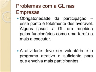 Problemas com a GL nas
Empresas
 Obrigatoriedade da participação –
esse ponto é totalmente desfavorável.
Alguns casos, a GL era recebida
pelos funcionários como uma tarefa a
mais a executar.
 A atividade deve ser voluntária e o
programa atrativo o suficiente para
que envolva mais participantes.
 