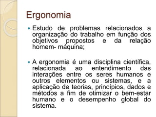 Ergonomia
 Estudo de problemas relacionados a
organização do trabalho em função dos
objetivos propostos e da relação
homem- máquina;
 A ergonomia é uma disciplina científica,
relacionada ao entendimento das
interações entre os seres humanos e
outros elementos ou sistemas, e a
aplicação de teorias, princípios, dados e
métodos a fim de otimizar o bem-estar
humano e o desempenho global do
sistema.
 