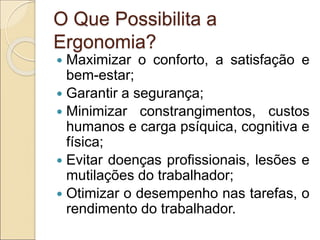 O Que Possibilita a
Ergonomia?
 Maximizar o conforto, a satisfação e
bem-estar;
 Garantir a segurança;
 Minimizar constrangimentos, custos
humanos e carga psíquica, cognitiva e
física;
 Evitar doenças profissionais, lesões e
mutilações do trabalhador;
 Otimizar o desempenho nas tarefas, o
rendimento do trabalhador.
 