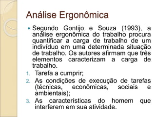 Análise Ergonômica
 Segundo Gontijo e Souza (1993), a
análise ergonômica do trabalho procura
quantificar a carga de trabalho de um
indivíduo em uma determinada situação
de trabalho. Os autores afirmam que três
elementos caracterizam a carga de
trabalho.
1. Tarefa a cumprir;
2. As condições de execução de tarefas
(técnicas, econômicas, sociais e
ambientais);
3. As características do homem que
interferem em sua atividade.
 