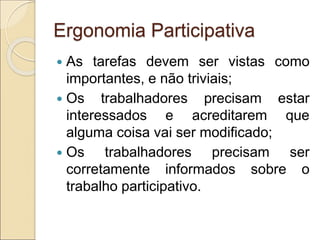 Ergonomia Participativa
 As tarefas devem ser vistas como
importantes, e não triviais;
 Os trabalhadores precisam estar
interessados e acreditarem que
alguma coisa vai ser modificado;
 Os trabalhadores precisam ser
corretamente informados sobre o
trabalho participativo.
 