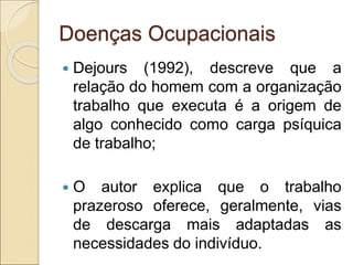 Doenças Ocupacionais
 Dejours (1992), descreve que a
relação do homem com a organização
trabalho que executa é a origem de
algo conhecido como carga psíquica
de trabalho;
 O autor explica que o trabalho
prazeroso oferece, geralmente, vias
de descarga mais adaptadas as
necessidades do indivíduo.
 