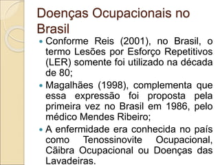 Doenças Ocupacionais no
Brasil
 Conforme Reis (2001), no Brasil, o
termo Lesões por Esforço Repetitivos
(LER) somente foi utilizado na década
de 80;
 Magalhães (1998), complementa que
essa expressão foi proposta pela
primeira vez no Brasil em 1986, pelo
médico Mendes Ribeiro;
 A enfermidade era conhecida no país
como Tenossinovite Ocupacional,
Cãibra Ocupacional ou Doenças das
Lavadeiras.
 