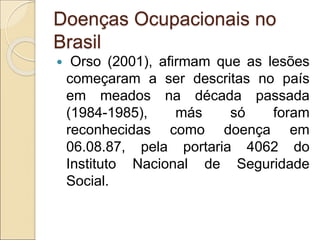 Doenças Ocupacionais no
Brasil
 Orso (2001), afirmam que as lesões
começaram a ser descritas no país
em meados na década passada
(1984-1985), más só foram
reconhecidas como doença em
06.08.87, pela portaria 4062 do
Instituto Nacional de Seguridade
Social.
 