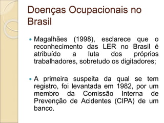 Doenças Ocupacionais no
Brasil
 Magalhães (1998), esclarece que o
reconhecimento das LER no Brasil é
atribuído a luta dos próprios
trabalhadores, sobretudo os digitadores;
 A primeira suspeita da qual se tem
registro, foi levantada em 1982, por um
membro da Comissão Interna de
Prevenção de Acidentes (CIPA) de um
banco.
 