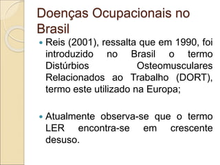 Doenças Ocupacionais no
Brasil
 Reis (2001), ressalta que em 1990, foi
introduzido no Brasil o termo
Distúrbios Osteomusculares
Relacionados ao Trabalho (DORT),
termo este utilizado na Europa;
 Atualmente observa-se que o termo
LER encontra-se em crescente
desuso.
 