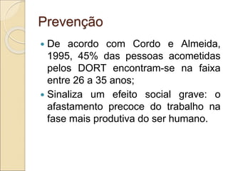 Prevenção
 De acordo com Cordo e Almeida,
1995, 45% das pessoas acometidas
pelos DORT encontram-se na faixa
entre 26 a 35 anos;
 Sinaliza um efeito social grave: o
afastamento precoce do trabalho na
fase mais produtiva do ser humano.
 
