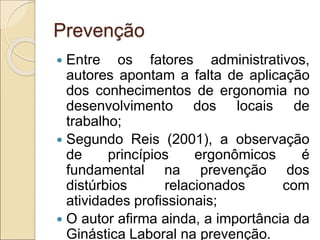 Prevenção
 Entre os fatores administrativos,
autores apontam a falta de aplicação
dos conhecimentos de ergonomia no
desenvolvimento dos locais de
trabalho;
 Segundo Reis (2001), a observação
de princípios ergonômicos é
fundamental na prevenção dos
distúrbios relacionados com
atividades profissionais;
 O autor afirma ainda, a importância da
Ginástica Laboral na prevenção.
 