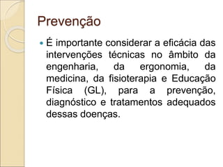 Prevenção
 É importante considerar a eficácia das
intervenções técnicas no âmbito da
engenharia, da ergonomia, da
medicina, da fisioterapia e Educação
Física (GL), para a prevenção,
diagnóstico e tratamentos adequados
dessas doenças.
 