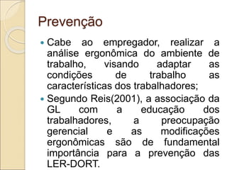 Prevenção
 Cabe ao empregador, realizar a
análise ergonômica do ambiente de
trabalho, visando adaptar as
condições de trabalho as
características dos trabalhadores;
 Segundo Reis(2001), a associação da
GL com a educação dos
trabalhadores, a preocupação
gerencial e as modificações
ergonômicas são de fundamental
importância para a prevenção das
LER-DORT.
 