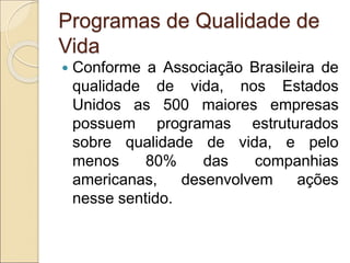 Programas de Qualidade de
Vida
 Conforme a Associação Brasileira de
qualidade de vida, nos Estados
Unidos as 500 maiores empresas
possuem programas estruturados
sobre qualidade de vida, e pelo
menos 80% das companhias
americanas, desenvolvem ações
nesse sentido.
 