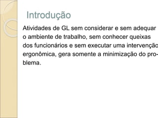 Introdução
Atividades de GL sem considerar e sem adequar
o ambiente de trabalho, sem conhecer queixas
dos funcionários e sem executar uma intervenção
ergonômica, gera somente a minimização do pro-
blema.
 