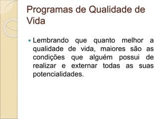 Programas de Qualidade de
Vida
 Lembrando que quanto melhor a
qualidade de vida, maiores são as
condições que alguém possui de
realizar e externar todas as suas
potencialidades.
 
