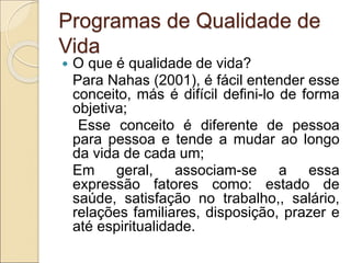 Programas de Qualidade de
Vida
 O que é qualidade de vida?
Para Nahas (2001), é fácil entender esse
conceito, más é difícil defini-lo de forma
objetiva;
Esse conceito é diferente de pessoa
para pessoa e tende a mudar ao longo
da vida de cada um;
Em geral, associam-se a essa
expressão fatores como: estado de
saúde, satisfação no trabalho,, salário,
relações familiares, disposição, prazer e
até espiritualidade.
 