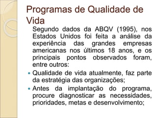 Programas de Qualidade de
Vida
Segundo dados da ABQV (1995), nos
Estados Unidos foi feita a análise da
experiência das grandes empresas
americanas nos últimos 18 anos, e os
principais pontos observados foram,
entre outros:
 Qualidade de vida atualmente, faz parte
da estratégia das organizações;
 Antes da implantação do programa,
procure diagnosticar as necessidades,
prioridades, metas e desenvolvimento;
 