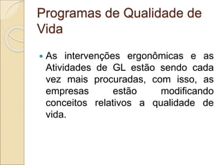 Programas de Qualidade de
Vida
 As intervenções ergonômicas e as
Atividades de GL estão sendo cada
vez mais procuradas, com isso, as
empresas estão modificando
conceitos relativos a qualidade de
vida.
 