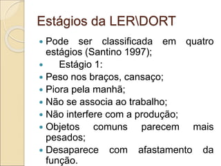 Estágios da LERDORT
 Pode ser classificada em quatro
estágios (Santino 1997);
 Estágio 1:
 Peso nos braços, cansaço;
 Piora pela manhã;
 Não se associa ao trabalho;
 Não interfere com a produção;
 Objetos comuns parecem mais
pesados;
 Desaparece com afastamento da
função.
 