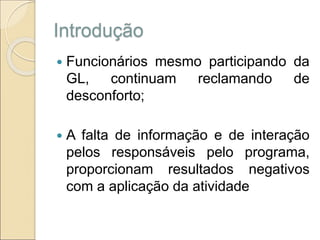 Introdução
 Funcionários mesmo participando da
GL, continuam reclamando de
desconforto;
 A falta de informação e de interação
pelos responsáveis pelo programa,
proporcionam resultados negativos
com a aplicação da atividade
 