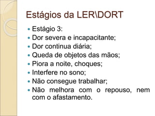 Estágios da LERDORT
 Estágio 3:
 Dor severa e incapacitante;
 Dor continua diária;
 Queda de objetos das mãos;
 Piora a noite, choques;
 Interfere no sono;
 Não consegue trabalhar;
 Não melhora com o repouso, nem
com o afastamento.
 
