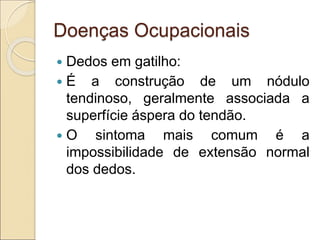 Doenças Ocupacionais
 Dedos em gatilho:
 É a construção de um nódulo
tendinoso, geralmente associada a
superfície áspera do tendão.
 O sintoma mais comum é a
impossibilidade de extensão normal
dos dedos.
 